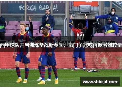 西甲球队开启训练备战新赛季，豪门争冠或再掀激烈较量