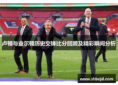 卢顿与查尔顿历史交锋比分回顾及精彩瞬间分析