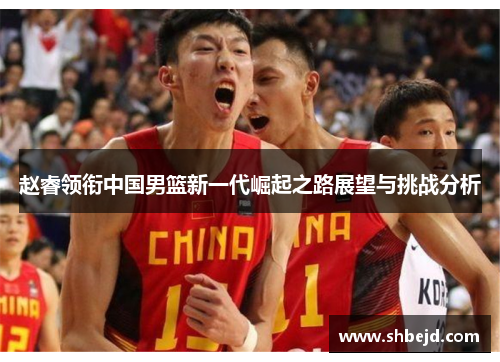 赵睿领衔中国男篮新一代崛起之路展望与挑战分析