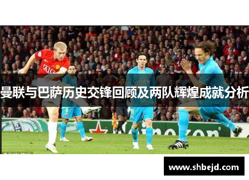 曼联与巴萨历史交锋回顾及两队辉煌成就分析